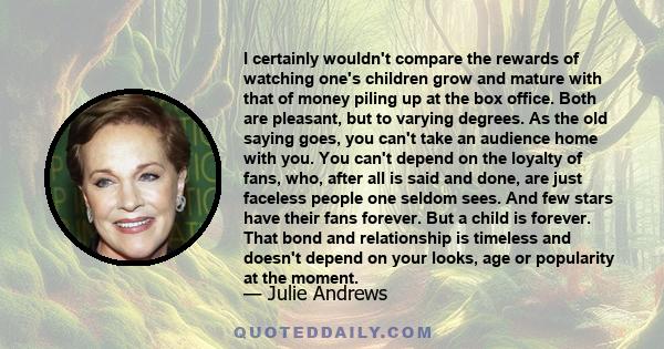 I certainly wouldn't compare the rewards of watching one's children grow and mature with that of money piling up at the box office. Both are pleasant, but to varying degrees. As the old saying goes, you can't take an