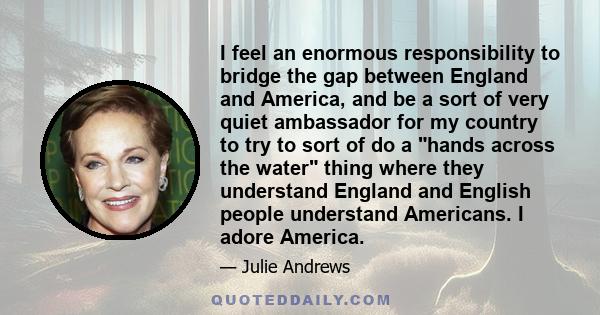 I feel an enormous responsibility to bridge the gap between England and America, and be a sort of very quiet ambassador for my country to try to sort of do a hands across the water thing where they understand England