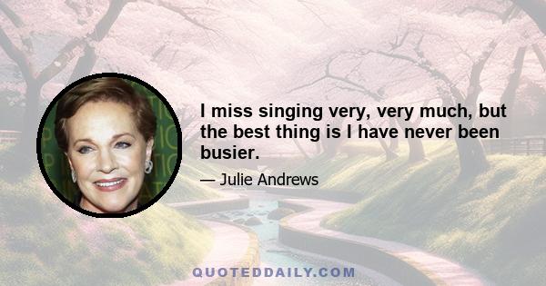 I miss singing very, very much, but the best thing is I have never been busier.