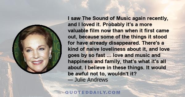 I saw The Sound of Music again recently, and I loved it. Probably it's a more valuable film now than when it first came out, because some of the things it stood for have already disappeared. There's a kind of naive