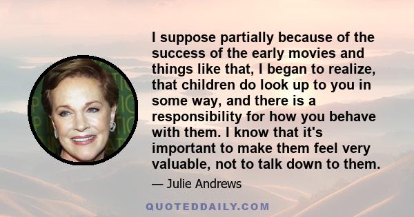 I suppose partially because of the success of the early movies and things like that, I began to realize, that children do look up to you in some way, and there is a responsibility for how you behave with them. I know