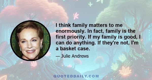 I think family matters to me enormously. In fact, family is the first priority. If my family is good, I can do anything. If they're not, I'm a basket case.