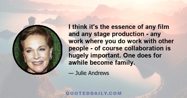 I think it's the essence of any film and any stage production - any work where you do work with other people - of course collaboration is hugely important. One does for awhile become family.