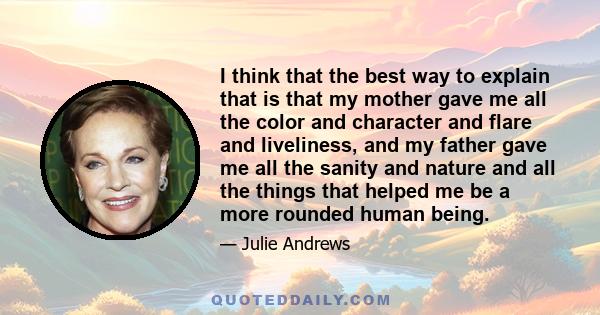 I think that the best way to explain that is that my mother gave me all the color and character and flare and liveliness, and my father gave me all the sanity and nature and all the things that helped me be a more