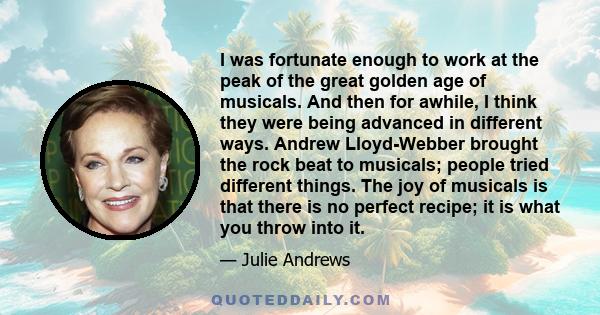 I was fortunate enough to work at the peak of the great golden age of musicals. And then for awhile, I think they were being advanced in different ways. Andrew Lloyd-Webber brought the rock beat to musicals; people