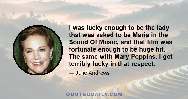 I was lucky enough to be the lady that was asked to be Maria in the Sound Of Music, and that film was fortunate enough to be huge hit. The same with Mary Poppins. I got terribly lucky in that respect.