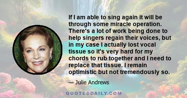 If I am able to sing again it will be through some miracle operation. There's a lot of work being done to help singers regain their voices, but in my case I actually lost vocal tissue so it's very hard for my chords to