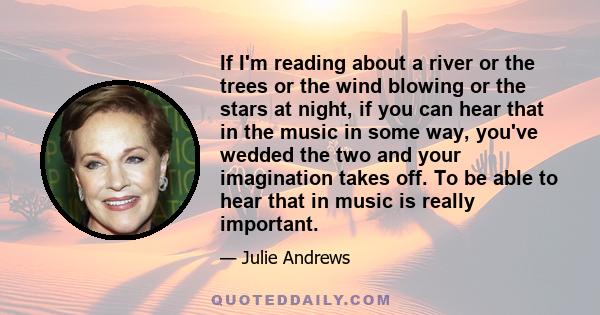 If I'm reading about a river or the trees or the wind blowing or the stars at night, if you can hear that in the music in some way, you've wedded the two and your imagination takes off. To be able to hear that in music