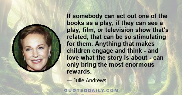 If somebody can act out one of the books as a play, if they can see a play, film, or television show that's related, that can be so stimulating for them. Anything that makes children engage and think - and love what the 