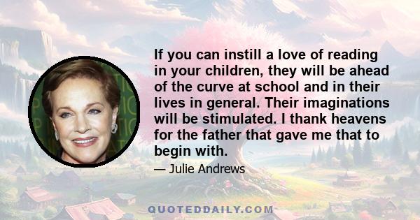 If you can instill a love of reading in your children, they will be ahead of the curve at school and in their lives in general. Their imaginations will be stimulated. I thank heavens for the father that gave me that to