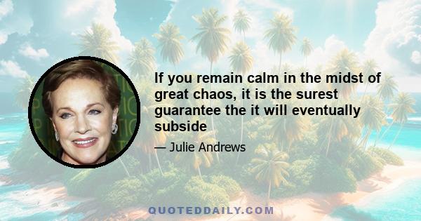 If you remain calm in the midst of great chaos, it is the surest guarantee the it will eventually subside