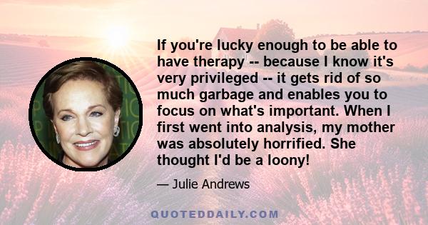 If you're lucky enough to be able to have therapy -- because I know it's very privileged -- it gets rid of so much garbage and enables you to focus on what's important. When I first went into analysis, my mother was