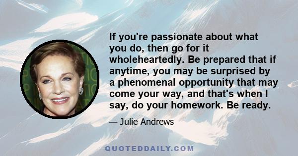 If you're passionate about what you do, then go for it wholeheartedly. Be prepared that if anytime, you may be surprised by a phenomenal opportunity that may come your way, and that's when I say, do your homework. Be