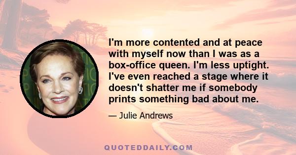 I'm more contented and at peace with myself now than I was as a box-office queen. I'm less uptight. I've even reached a stage where it doesn't shatter me if somebody prints something bad about me.