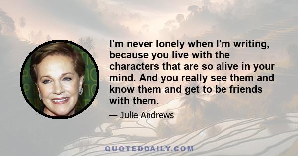 I'm never lonely when I'm writing, because you live with the characters that are so alive in your mind. And you really see them and know them and get to be friends with them.