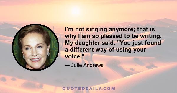 I'm not singing anymore; that is why I am so pleased to be writing. My daughter said, You just found a different way of using your voice.