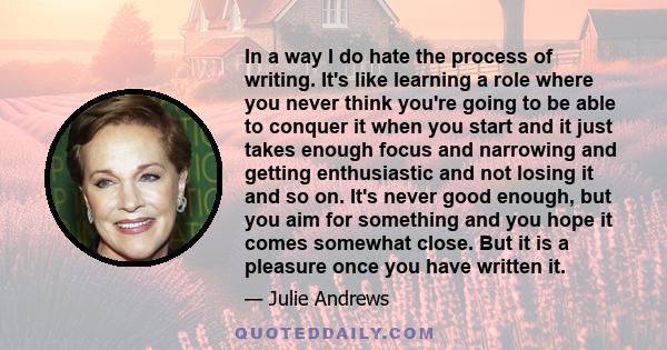 In a way I do hate the process of writing. It's like learning a role where you never think you're going to be able to conquer it when you start and it just takes enough focus and narrowing and getting enthusiastic and