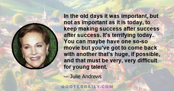 In the old days it was important, but not as important as it is today, to keep making success after success after success. It's terrifying today. You can maybe have one so-so movie but you've got to come back with