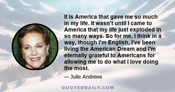 It is America that gave me so much in my life. It wasn't until I came to America that my life just exploded in so many ways. So for me, I think in a way, though I'm English, I've been living the American Dream and I'm