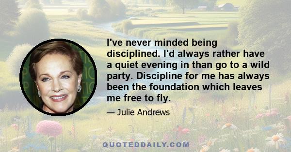 I've never minded being disciplined. I'd always rather have a quiet evening in than go to a wild party. Discipline for me has always been the foundation which leaves me free to fly.