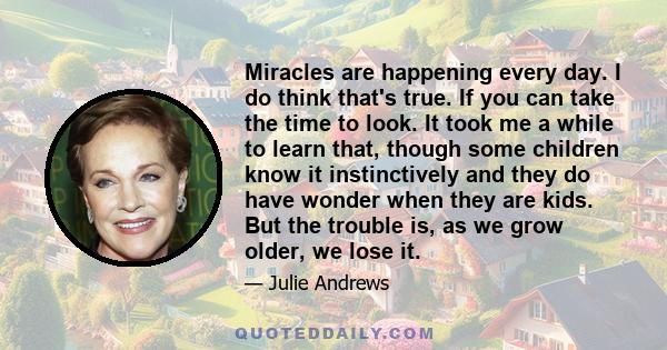 Miracles are happening every day. I do think that's true. If you can take the time to look. It took me a while to learn that, though some children know it instinctively and they do have wonder when they are kids. But