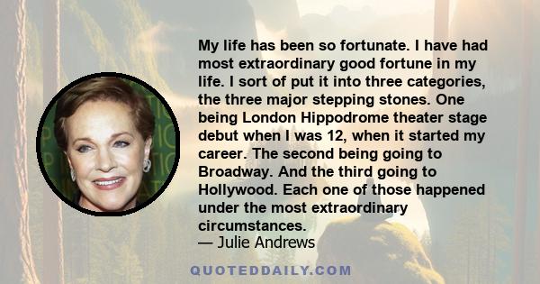 My life has been so fortunate. I have had most extraordinary good fortune in my life. I sort of put it into three categories, the three major stepping stones. One being London Hippodrome theater stage debut when I was