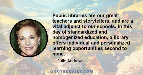 Public libraries are our great teachers and storytellers, and are a vital adjunct to our schools. In this day of standardized and homogenized education, a library offers individual and personalized learning