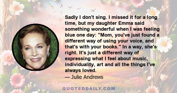 Sadly I don't sing. I missed it for a long time, but my daughter Emma said something wonderful when I was feeling blue one day: Mom, you've just found a different way of using your voice, and that's with your books. In