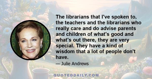 The librarians that I've spoken to, the teachers and the librarians who really care and do advise parents and children of what's good and what's out there, they are very special. They have a kind of wisdom that a lot of 