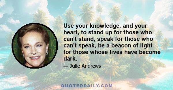 Use your knowledge, and your heart, to stand up for those who can't stand, speak for those who can't speak, be a beacon of light for those whose lives have become dark.