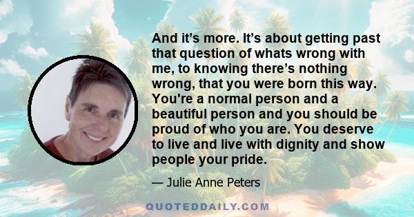 And it’s more. It’s about getting past that question of whats wrong with me, to knowing there’s nothing wrong, that you were born this way. You're a normal person and a beautiful person and you should be proud of who