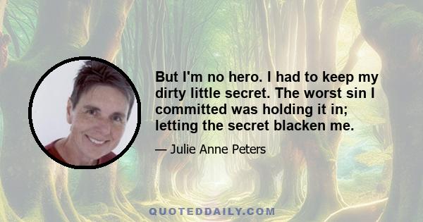 But I'm no hero. I had to keep my dirty little secret. The worst sin I committed was holding it in; letting the secret blacken me.