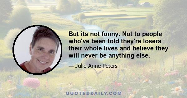 But its not funny. Not to people who've been told they're losers their whole lives and believe they will never be anything else.