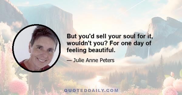 But you'd sell your soul for it, wouldn't you? For one day of feeling beautiful.