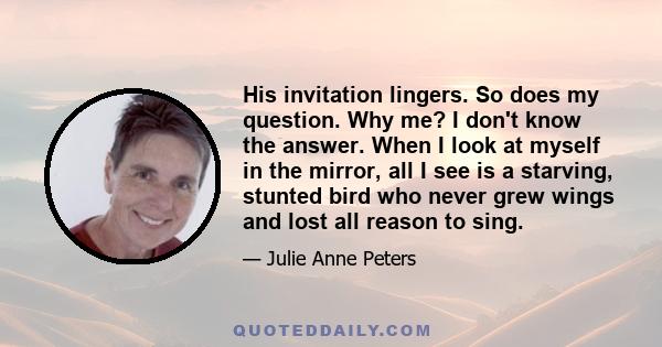 His invitation lingers. So does my question. Why me? I don't know the answer. When I look at myself in the mirror, all I see is a starving, stunted bird who never grew wings and lost all reason to sing.