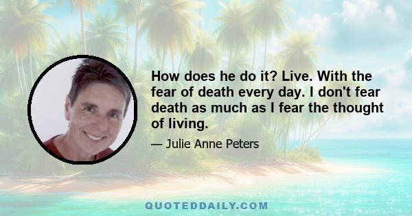 How does he do it? Live. With the fear of death every day. I don't fear death as much as I fear the thought of living.