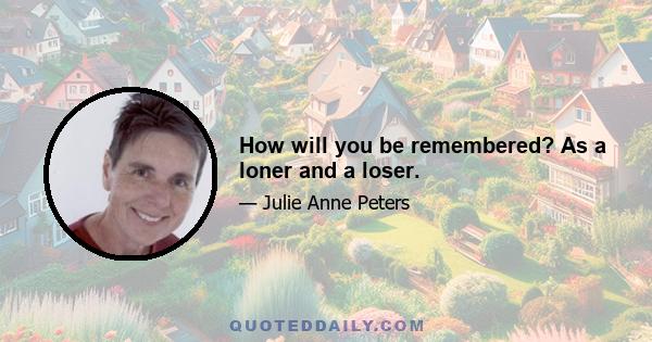 How will you be remembered? As a loner and a loser.