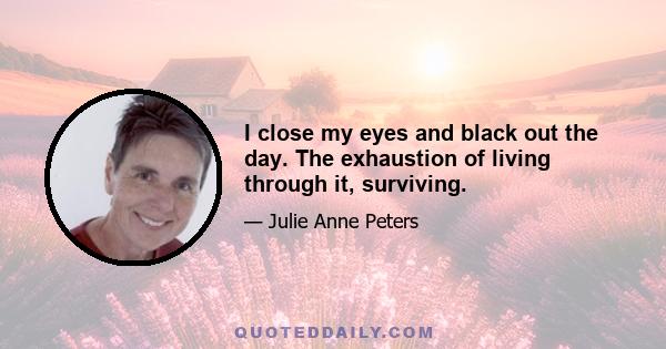 I close my eyes and black out the day. The exhaustion of living through it, surviving.