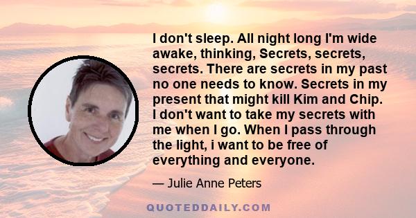 I don't sleep. All night long I'm wide awake, thinking, Secrets, secrets, secrets. There are secrets in my past no one needs to know. Secrets in my present that might kill Kim and Chip. I don't want to take my secrets