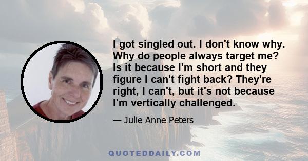 I got singled out. I don't know why. Why do people always target me? Is it because I'm short and they figure I can't fight back? They're right, I can't, but it's not because I'm vertically challenged.