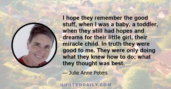 I hope they remember the good stuff, when I was a baby, a toddler, when they still had hopes and dreams for their little girl, their miracle child. In truth they were good to me. They were only doing what they knew how