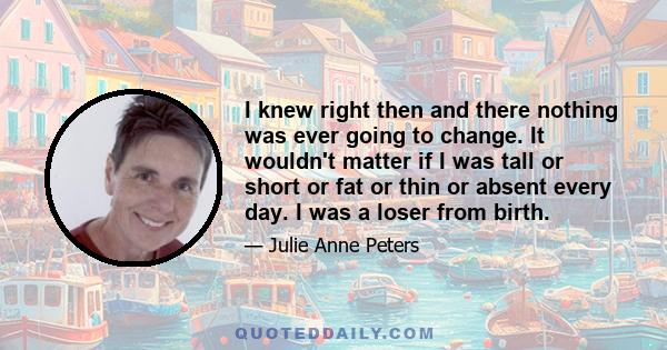 I knew right then and there nothing was ever going to change. It wouldn't matter if I was tall or short or fat or thin or absent every day. I was a loser from birth.