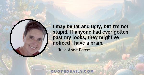 I may be fat and ugly, but I'm not stupid. If anyone had ever gotten past my looks, they might've noticed I have a brain.