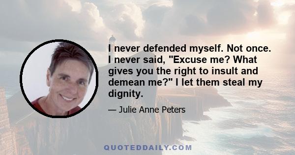 I never defended myself. Not once. I never said, Excuse me? What gives you the right to insult and demean me? I let them steal my dignity.