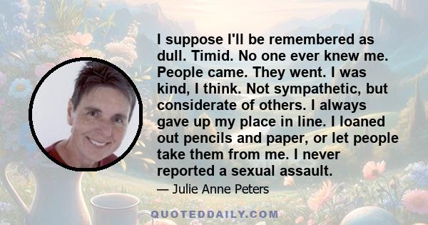 I suppose I'll be remembered as dull. Timid. No one ever knew me. People came. They went. I was kind, I think. Not sympathetic, but considerate of others. I always gave up my place in line. I loaned out pencils and