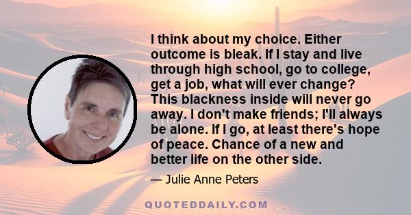 I think about my choice. Either outcome is bleak. If I stay and live through high school, go to college, get a job, what will ever change? This blackness inside will never go away. I don't make friends; I'll always be