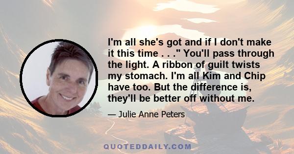 I'm all she's got and if I don't make it this time . . . You'll pass through the light. A ribbon of guilt twists my stomach. I'm all Kim and Chip have too. But the difference is, they'll be better off without me.