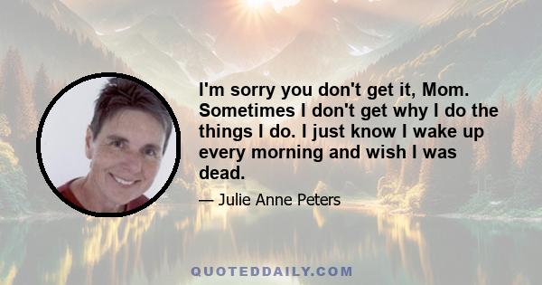 I'm sorry you don't get it, Mom. Sometimes I don't get why I do the things I do. I just know I wake up every morning and wish I was dead.