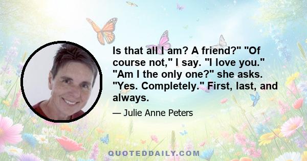 Is that all I am? A friend? Of course not, I say. I love you. Am I the only one? she asks. Yes. Completely. First, last, and always.