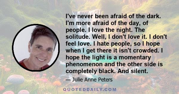 I've never been afraid of the dark. I'm more afraid of the day, of people. I love the night. The solitude. Well, I don't love it. I don't feel love. I hate people, so I hope when I get there it isn't crowded. I hope the 